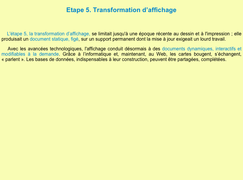 
Etape 5. Transformation d’affichage 

 L'étape 5, la transformation d’affichage, se limitait jusqu'à une époque récente au dessin et à l'impression ; elle produisait un document statique, figé, sur un support permanent dont la mise à jour exigeait un lourd travail.

    Avec les avancées technologiques, l'affichage conduit désormais à des documents dynamiques, interactifs et modifiables à la demande. Grâce à l’informatique et, maintenant, au Web, les cartes bougent, s’échangent, « parlent ». Les bases de données, indispensables à leur construction, peuvent être partagées, complétées.




















     


