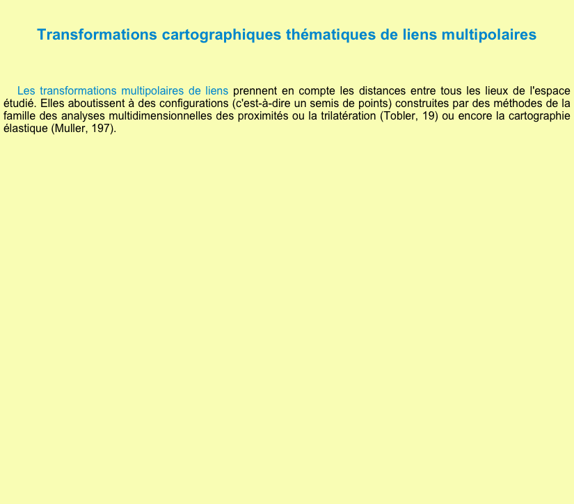 
Transformations cartographiques thématiques de liens multipolaires

 Les transformations multipolaires de liens prennent en compte les distances entre tous les lieux de l'espace étudié. Elles aboutissent à des configurations (c'est-à-dire un semis de points) construites par des méthodes de la famille des analyses multidimensionnelles des proximités ou la trilatération (Tobler, 19) ou encore la cartographie élastique (Muller, 197).


      

















     
  











