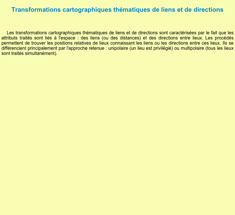 
Transformations cartographiques thématiques de liens et de directions

 Les transformations cartographiques thématiques de liens et de directions sont caractérisées par le fait que les attributs traités sont liés à l'espace : des liens (ou des distances) et des directions entre lieux. Les procédés permettent de trouver les positions relatives de lieux connaissant les liens ou les directions entre ces lieux. Ils se différencient principalement par l'approche retenue : unipolaire (un lieu est privilégié) ou multipolaire (tous les lieux sont traités simultanément).



      

















     
  











