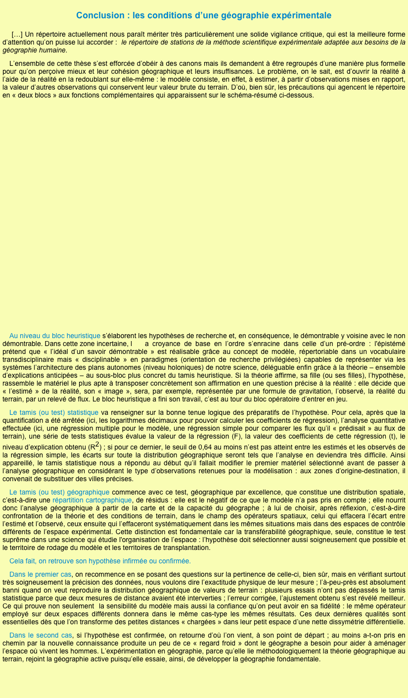 
Conclusion : les conditions d’une géographie expérimentale
 […] Un répertoire actuellement nous paraît mériter très particulièrement une solide vigilance critique, qui est la meilleure forme d’attention qu’on puisse lui accorder :  le répertoire de stations de la méthode scientifique expérimentale adaptée aux besoins de la géographie humaine. 
L’ensemble de cette thèse s’est efforcée d’obéir à des canons mais ils demandent à être regroupés d’une manière plus formelle pour qu’on perçoive mieux et leur cohésion géographique et leurs insuffisances. Le problème, on le sait, est d’ouvrir la réalité à l’aide de la réalité en la redoublant sur elle-même : le modèle consiste, en effet, à estimer, à partir d’observations mises en rapport, la valeur d’autres observations qui conservent leur valeur brute du terrain. D’où, bien sûr, les précautions qui agencent le répertoire en « deux blocs » aux fonctions complémentaires qui apparaissent sur le schéma-résumé ci-dessous.

















Au niveau du bloc heuristique s’élaborent les hypothèses de recherche et, en conséquence, le démontrable y voisine avec le non démontrable. Dans cette zone incertaine, l	a croyance de base en l’ordre s’enracine dans celle d’un pré-ordre : l'épistémé prétend que « l’idéal d’un savoir démontrable » est réalisable grâce au concept de modèle, répertoriable dans un vocabulaire transdisciplinaire mais « disciplinable » en paradigmes (orientation de recherche privilégiées) capables de représenter via les systèmes l’architecture des plans autonomes (niveau holoniques) de notre science, déléguable enfin grâce à la théorie – ensemble d’explications anticipées – au sous-bloc plus concret du tamis heuristique. Si la théorie affirme, sa fille (ou ses filles), l’hypothèse, rassemble le matériel le plus apte à transposer concrètement son affirmation en une question précise à la réalité : elle décide que « l’estimé » de la réalité, son « image », sera, par exemple, représentée par une formule de gravitation, l’observé, la réalité du terrain, par un relevé de flux. Le bloc heuristique a fini son travail, c’est au tour du bloc opératoire d’entrer en jeu.
Le tamis (ou test) statistique va renseigner sur la bonne tenue logique des préparatifs de l’hypothèse. Pour cela, après que la quantification a été arrêtée (ici, les logarithmes décimaux pour pouvoir calculer les coefficients de régression), l’analyse quantitative effectuée (ici, une régression multiple pour le modèle, une régression simple pour comparer les flux qu’il « prédisait » au flux de terrain), une série de tests statistiques évalue la valeur de la régression (F), la valeur des coefficients de cette régression (t), le niveau d’explication obtenu (R2) ; si pour ce dernier, le seuil de 0,64 au moins n’est pas atteint entre les estimés et les observés de la régression simple, les écarts sur toute la distribution géographique seront tels que l’analyse en deviendra très difficile. Ainsi appareillé, le tamis statistique nous a répondu au début qu’il fallait modifier le premier matériel sélectionné avant de passer à l’analyse géographique en considérant le type d’observations retenues pour la modélisation : aux zones d’origine-destination, il convenait de substituer des villes précises.
Le tamis (ou test) géographique commence avec ce test, géographique par excellence, que constitue une distribution spatiale, c’est-à-dire une répartition cartographique, de résidus : elle est le négatif de ce que le modèle n’a pas pris en compte ; elle nourrit donc l’analyse géographique à partir de la carte et de la capacité du géographe ; à lui de choisir, après réflexion, c’est-à-dire confrontation de la théorie et des conditions de terrain, dans le champ des opérateurs spatiaux, celui qui effacera l’écart entre l’estimé et l’observé, ceux ensuite qui l’effaceront systématiquement dans les mêmes situations mais dans des espaces de contrôle différents de l’espace expérimental. Cette distinction est fondamentale car la transférabilité géographique, seule, constitue le test suprême dans une science qui étudie l'organisation de l’espace : l’hypothèse doit sélectionner aussi soigneusement que possible et le territoire de rodage du modèle et les territoires de transplantation.
Cela fait, on retrouve son hypothèse infirmée ou confirmée. 
Dans le premier cas, on recommence en se posant des questions sur la pertinence de celle-ci, bien sûr, mais en vérifiant surtout très soigneusement la précision des données, nous voulons dire l’exactitude physique de leur mesure ; l’à-peu-près est absolument banni quand on veut reproduire la distribution géographique de valeurs de terrain : plusieurs essais n’ont pas dépassés le tamis statistique parce que deux mesures de distance avaient été interverties ; l’erreur corrigée, l’ajustement obtenu s’est révélé meilleur. Ce qui prouve non seulement  la sensibilité du modèle mais aussi la confiance qu’on peut avoir en sa fidélité : le même opérateur employé sur deux espaces différents donnera dans le même cas-type les mêmes résultats. Ces deux dernières qualités sont essentielles dès que l’on transforme des petites distances « chargées » dans leur petit espace d’une nette dissymétrie différentielle. 
Dans le second cas, si l’hypothèse est confirmée, on retourne d’où l’on vient, à son point de départ ; au moins a-t-on pris en chemin par la nouvelle connaissance produite un peu de ce « regard froid » dont le géographe a besoin pour aider à aménager l’espace où vivent les hommes. L’expérimentation en géographie, parce qu’elle lie méthodologiquement la théorie géographique au terrain, rejoint la géographie active puisqu’elle essaie, ainsi, de développer la géographie fondamentale.




